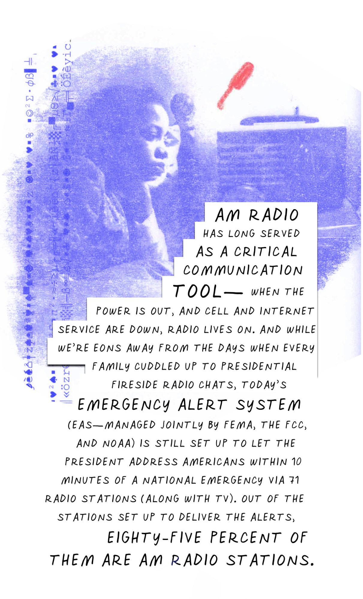 AM radio has long served as a critical communication tool—when the power is out and cell and internet service are down, radio lives on. And while we’re eons away from the days when every family cuddled up to presidential fireside radio chats, today’s Emergency Alert System (EAS—managed jointly by FEMA, the FCC, and NOAA) is still set up to let the president address Americans within 10 minutes of a national emergency via 71 radio stations (along with TV). Out of the stations set up to deliver the alerts, eighty-five percent of them are AM radio stations.