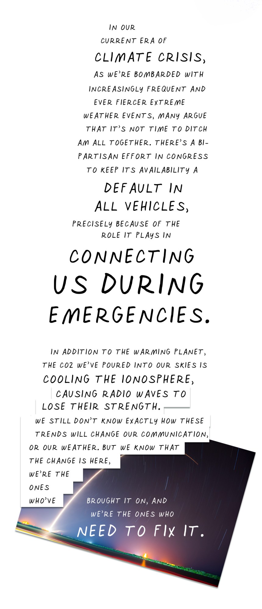 In our current era of climate crisis, as we’re bombarded with increasingly frequent and ever fiercer extreme weather events, many argue that it’s not time to ditch AM altogether. There’s a bipartisan effort in Congress to keep its availability a default in all vehicles, precisely because of the role it plays in connecting us during emergencies. In addition to warming the planet, the CO2 we’ve poured into our skies is cooling the ionosphere, causing radio waves to lose their strength. We still don’t know exactly how these trends will change our communication, or our weather. But we know that the change is here, we’re the ones who’ve brought it on, and we’re the ones who need to fix it.